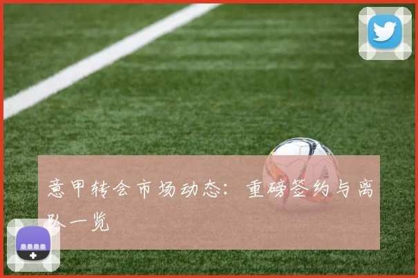 意甲转会市场动态:重磅签约与离队一览